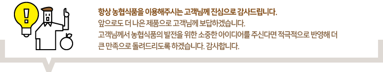 항상 농협식품을 이용해주시는 고객님께 진심으로 감사드립니다. 앞으로도 더 나은 제품으로 고객님께 보답하겠습니다.고객님께서 농협식품의 발전을 위한 소중한 아이디어를 주신다면 적극적으로 반영해 더 큰 만족으로 돌려드리도록 하겠습니다. 감사합니다
